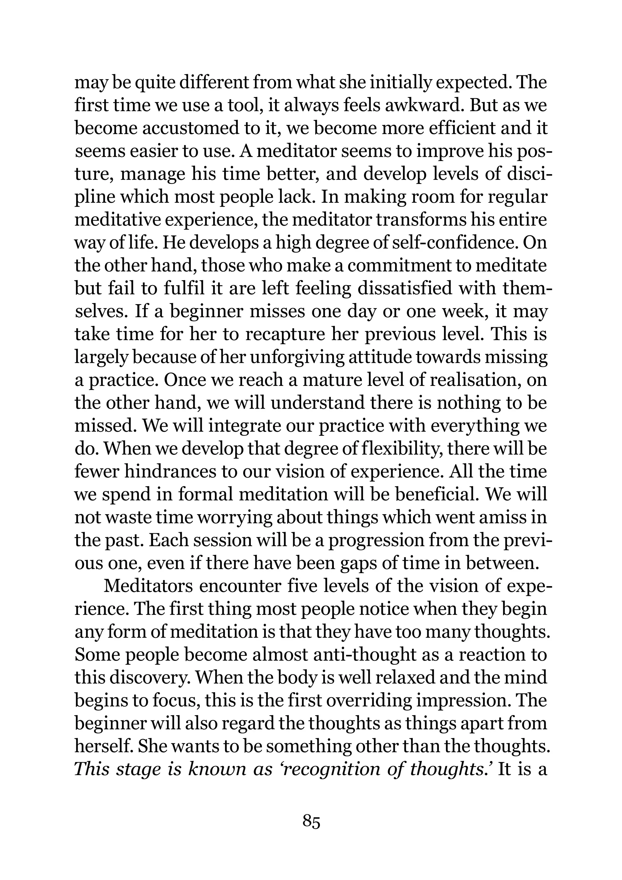 may be quite different from what she initially expected. The
first time we use a tool, it always feels awkward. But as we
become accustomed to it, we become more efficient and it
seems easier to use. A meditator seems to improve his pos-
ture, manage his time better, and develop levels of disci-
pline which most people lack. In making room for regular
meditative experience, the meditator transforms his entire
way of life. He develops a high degree of self-confidence. On
the other hand, those who make a commitment to meditate
but fail to fulfil it are left feeling dissatisfied with them-
selves. If a beginner misses one day or one week, it may
take time for her to recapture her previous level. This is
largely because of her unforgiving attitude towards missing
a practice. Once we reach a mature level of realisation, on
the other hand, we will understand there is nothing to be
missed. We will integrate our practice with everything we
do. When we develop that degree of flexibility, there will be
fewer hindrances to our vision of experience. All the time
we spend in formal meditation will be beneficial. We will
not waste time worrying about things which went amiss in
the past. Each session will be a progression from the previ-
ous one, even if there have been gaps of time in between.
    Meditators encounter five levels of the vision of expe-
rience. The first thing most people notice when they begin
any form of meditation is that they have too many thoughts.
Some people become almost anti-thought as a reaction to
this discovery. When the body is well relaxed and the mind
begins to focus, this is the first overriding impression. The
beginner will also regard the thoughts as things apart from
herself. She wants to be something other than the thoughts.
This stage is known as ‘recognition of thoughts.’ It is a

                             85
 