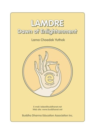 LAMDRE
Dawn of Enlightenment
        Lama Choedak Yuthok




                    e
                        DHANET
                      UD      '
                  B



                                    S




                    BO                   Y
                         O K LIB R A R




         E-mail: bdea@buddhanet.net
         Web site: www.buddhanet.net

 Buddha Dharma Education Association Inc.
 