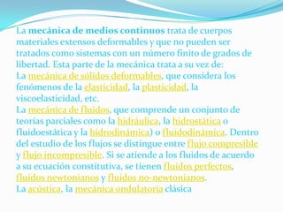 La mecánica de medios continuos trata de cuerpos materiales extensos deformables y que no pueden ser tratados como sistemas con un número finito de grados de libertad. Esta parte de la mecánica trata a su vez de:La mecánica de sólidos deformables, que considera los fenómenos de la elasticidad, la plasticidad, la viscoelasticidad, etc. La mecánica de fluidos, que comprende un conjunto de teorías parciales como la hidráulica, la hidrostática o fluidoestática y la hidrodinámica) o fluidodinámica. Dentro del estudio de los flujos se distingue entre flujo compresible y flujo incompresible. Si se atiende a los fluidos de acuerdo a su ecuación constitutiva, se tienen fluidos perfectos, fluidos newtonianos y fluidos no-newtonianos. La acústica, la mecánica ondulatoria clásica