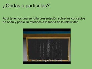 ¿Ondas o partículas?
Aquí tenemos una sencilla presentación sobre los conceptos
de onda y partícula referidos a la teoría de la relatividad.
 