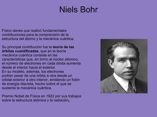Niels Bohr
Físico danés que realizó fundamentales
contribuciones para la comprensión de la
estructura del átomo y la mecánica cuántica.
Su principal contribución fue la teoría de las
órbitas cuantificadas, que en la teoría
mecánica cuántica consiste en las
características que, en torno al núcleo atómico,
el número de electrones en cada órbita aumenta
desde el interior hacia el exterior.
En su modelo, además, los electrones
podían pasar de una órbita a otra desde un
orbital exterior a otro interior, emitiendo un fotón
de energía discreta, hecho sobre el que se
sustenta la mecánica cuántica.
Premio Nobel de Física en 1922 por sus trabajos
sobre la estructura atómica y la radiación.
 