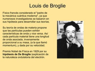 Louis de Broglie
Físico francés considerado el "padre de
la mecánica cuántica moderna", ya que
numerosos investigadores se basaron en
sus hipótesis para desarrollar sus teorías.
Su teoría de ondas de materia propone
que las partículas pueden exhibir
características de onda y vice versa. Así
cada partícula material tiene una longitud
de onda asociada, inversamente
proporcional a su masa, (a la que llamó
momentum), y dada por su velocidad.
Premio Nobel de Física en 1929 por su
hipótesis de De Broglie (explicación de
la naturaleza ondulatoria del electrón.
 