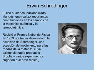 Erwin Schrödinger
Físico austríaco, nacionalizado
irlandés, que realizó importantes
contribuciones en los campos de
la mecánica cuántica y la
termodinámica.
Recibió el Premio Nobel de Física
en 1933 por haber desarrollado la
ecuación de Schrödinger, una
ecuación de movimiento para las
"ondas de la materia", cuya
existencia había propuesto
Broglie y varios experimentos
sugerían que eran reales.
 