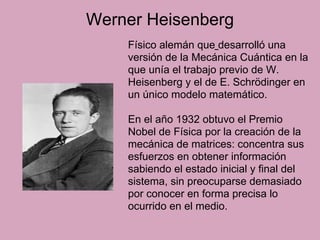 Werner Heisenberg
Físico alemán que desarrolló una
versión de la Mecánica Cuántica en la
que unía el trabajo previo de W.
Heisenberg y el de E. Schrödinger en
un único modelo matemático.
En el año 1932 obtuvo el Premio
Nobel de Física por la creación de la
mecánica de matrices: concentra sus
esfuerzos en obtener información
sabiendo el estado inicial y final del
sistema, sin preocuparse demasiado
por conocer en forma precisa lo
ocurrido en el medio.
 