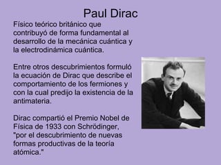 Paul Dirac
Físico teórico británico que
contribuyó de forma fundamental al
desarrollo de la mecánica cuántica y
la electrodinámica cuántica.
Entre otros descubrimientos formuló
la ecuación de Dirac que describe el
comportamiento de los fermiones y
con la cual predijo la existencia de la
antimateria.
Dirac compartió el Premio Nobel de
Física de 1933 con Schrödinger,
"por el descubrimiento de nuevas
formas productivas de la teoría
atómica."
 