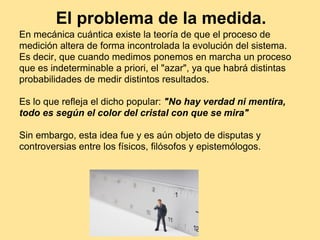 El problema de la medida.
En mecánica cuántica existe la teoría de que el proceso de
medición altera de forma incontrolada la evolución del sistema.
Es decir, que cuando medimos ponemos en marcha un proceso
que es indeterminable a priori, el "azar", ya que habrá distintas
probabilidades de medir distintos resultados.
Es lo que refleja el dicho popular: "No hay verdad ni mentira,
todo es según el color del cristal con que se mira"
Sin embargo, esta idea fue y es aún objeto de disputas y
controversias entre los físicos, filósofos y epistemólogos.
 