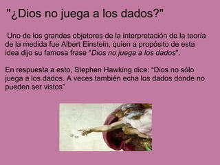 "¿Dios no juega a los dados?"
Uno de los grandes objetores de la interpretación de la teoría
de la medida fue Albert Einstein, quien a propósito de esta
idea dijo su famosa frase "Dios no juega a los dados".
En respuesta a esto, Stephen Hawking dice: “Dios no sólo
juega a los dados. A veces también echa los dados donde no
pueden ser vistos”
 