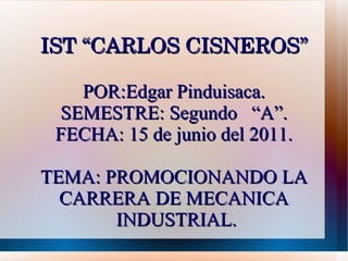 IST “CARLOS CISNEROS” POR:Edgar Pinduisaca. SEMESTRE: Segundo  “A”. FECHA: 15 de junio del 2011. TEMA: PROMOCIONANDO LA CARRERA DE MECANICA  INDUSTRIAL. 