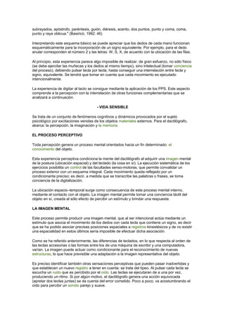 subrayados, apóstrofo, paréntesis, guión, diéresis, acento, dos puntos, punto y coma, coma,
punto y raya oblicua." (Basiricó, 1992: 46)
Interpretando este esquema básico se puede apreciar que los dedos de cada mano funcionan
esquemáticamente para la incorporación de un signo equivalente. Por ejemplo, para el dedo
anular corresponden el número 2 y las letras: W, S, X, de acuerdo con la ubicación de las filas.
Al principio, esta experiencia parece algo imposible de realizar. de gran esfuerzo, no sólo físico
(se debe ejercitar las muñecas y los dedos al mismo tiempo), sino intelectual (tomar conciencia
del proceso), debiendo pulsar tecla por tecla, hasta conseguir una interrelación entre tecla y
signo, equivalente. Se tendrá que tomar en cuenta que cada movimiento es ejecutado
intencionalmente.
La experiencia de digitar al tacto se consigue mediante la aplicación de los PPS. Este aspecto
comprende a la percepción con la interrelación de otras funciones complementarias que se
analizará a continuación.
- VIDA SENSIBLE
Se trata de un conjunto de fenómenos cognitivos y dinámicos provocados por el sujeto
psicológico por excitaciones venidas de los objetos materiales externos. Para el dactilógrafo,
abarca: la percepción, la imaginación y la memoria.
EL PROCESO PERCEPTIVO
Toda percepción genera un proceso mental orientados hacia un fin determinado: el
conocimiento del objeto.
Esta experiencia perceptiva condiciona la mente del dactilógrafo al adquirir una imagen mental
de la postura (ubicación espacial) y del teclado (la cosa en sí). La ejecución sistemática de los
ejercicios posibilita un control de las facultades senso-motoras, que permite convalidar un
proceso exterior con un esquema integral. Cada movimiento queda reflejado por un
condicionante preciso; es decir, a medida que se transcribe las palabras o frases, se toma
conciencia de la digitalización.
La ubicación espacio–temporal surge como consecuencia de este proceso mental interno,
mediante el contacto con el objeto. La imagen mental permite tomar una conciencia táctil del
objeto en sí, creada al sólo efecto de percibir un estímulo y brindar una respuesta.
LA IMAGEN MENTAL
Este proceso permite producir una imagen mental, que al ser intencional actúa mediante un
estímulo que asocia el movimiento de los dedos con cada tecla que contiene un signo, es decir
que se ha podido asociar precisas posiciones espaciales a registros kinestésicos y de no existir
una espacialidad en estos últimos sería imposible de efectuar dicha asociación.
Como se ha referido anteriormente, las diferencias de teclados, en lo que respecta al orden de
las teclas accesorias o las formas entre los de una máquina de escribir y una computadora,
varían. La imagen puede actuar como condicionante para el reconocimiento de nuevas
estructuras, lo que hace previsible una adaptación a la imagen representativa del objeto.
Es preciso identificar también otras sensaciones perceptivas que pueden pasar inadvertidas y
que establecen un nuevo registro a tener en cuenta: se trata del tipeo. Al pulsar cada tecla se
escucha un ruido que es percibido por el oído. Las teclas se ejecutaran de a una por vez,
produciendo un ritmo. Si por algún motivo, el dactilógrafo genera una acción equivocada
(apretar dos teclas juntas) se da cuenta del error cometido. Poco a poco, va acostumbrando el
oído para percibir un sonido parejo y suave.
 