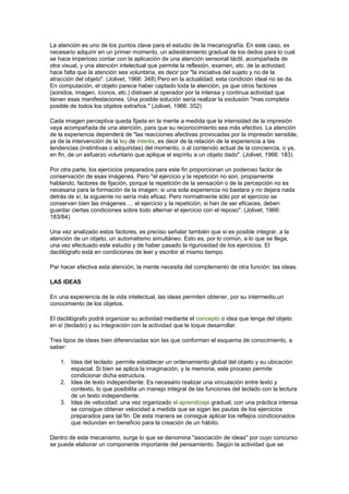 La atención es uno de los puntos clave para el estudio de la mecanografía. En este caso, es
necesario adquirir en un primer momento, un adiestramiento gradual de los dedos para lo cual
se hace imperioso contar con la aplicación de una atención sensorial táctil, acompañada de
otra visual, y una atención intelectual que permite la reflexión, examen, etc. de la actividad;
hace falta que la atención sea voluntaria, es decir por "la iniciativa del sujeto y no de la
atracción del objeto". (Jolivet, 1966: 348) Pero en la actualidad, esta condición ideal no se da.
En computación, el objeto parece haber captado toda la atención, ya que otros factores
(sonidos, imagen, íconos, etc.) distraen al operador por la intensa y continua actividad que
tienen esas manifestaciones. Una posible solución sería realizar la exclusión "mas completa
posible de todos los objetos extraños." (Jolivet, 1966: 352)
Cada imagen perceptiva queda fijada en la mente a medida que la intensidad de la impresión
vaya acompañada de una atención, para que su reconocimiento sea más efectivo. La atención
de la experiencia dependerá de "las reacciones afectivas provocadas por la impresión sensible,
ya de la intervención de la ley de interés, es decir de la relación de la experiencia a las
tendencias (instintivas o adquiridas) del momento, o al contenido actual de la conciencia, o ya,
en fin, de un esfuerzo voluntario que aplique el espíritu a un objeto dado". (Jolivet, 1966: 183)
Por otra parte, los ejercicios preparados para este fin proporcionan un poderoso factor de
conservación de esas imágenes. Pero "el ejercicio y la repetición no son, propiamente
hablando, factores de fijación, porque la repetición de la sensación o de la percepción no es
necesaria para la formación de la imagen: si una sola experiencia no bastara y no dejara nada
detrás de sí, la siguiente no sería más eficaz. Pero normalmente sólo por el ejercicio se
conservan bien las imágenes … el ejercicio y la repetición, si han de ser eficaces, deben
guardar ciertas condiciones sobre todo alternar el ejercicio con el reposo". (Jolivet, 1966:
183/84)
Una vez analizado estos factores, es preciso señalar también que si es posible integrar, a la
atención de un objeto, un automatismo simultáneo. Esto es, por lo común, a lo que se llega,
una vez efectuado este estudio y de haber pasado la rigurosidad de los ejercicios. El
dactilógrafo está en condiciones de leer y escribir al mismo tiempo.
Par hacer efectiva esta atención, la mente necesita del complemento de otra función: las ideas.
LAS IDEAS
En una experiencia de la vida intelectual, las ideas permiten obtener, por su intermedio,un
conocimiento de los objetos.
El dactilógrafo podrá organizar su actividad mediante el concepto o idea que tenga del objeto
en sí (teclado) y su integración con la actividad que le toque desarrollar.
Tres tipos de ideas bien diferenciadas son las que conforman el esquema de conocimiento, a
saber:
1. Idea del teclado: permite establecer un ordenamiento global del objeto y su ubicación
espacial. Si bien se aplica la imaginación, y la memoria, este proceso permite
condicionar dicha estructura.
2. Idea de texto independiente: Es necesario realizar una vinculación entre texto y
contexto, lo que posibilita un manejo integral de las funciones del teclado con la lectura
de un texto independiente.
3. Idea de velocidad: una vez organizado el aprendizaje gradual, con una práctica intensa
se consigue obtener velocidad a medida que se sigan las pautas de los ejercicios
preparados para tal fin. De esta manera se consigue aplicar los reflejos condicionados
que redundan en beneficio para la creación de un hábito.
Dentro de este mecanismo, surge lo que se denomina "asociación de ideas" por cuyo concurso
se puede elaborar un componente importante del pensamiento. Según la actividad que se
 