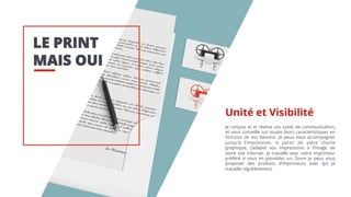 LE PRINT
MAIS OUI
Je conçois et et réalise vos outils de communication,
et vous conseille sur toutes leurs caractéristiques en
fonction de vos besoins. Je peux vous accompagner
jusqu’à l’impression. A partir de votre charte
graphique, j’adapte vos impressions à l’image de
votre site internet. Je travaille avec votre imprimeur
préféré si vous en possédez un. Sinon je peux vous
proposer des produits d’imprimeurs avec qui je
travaille régulièrement.
Unité et Visibilité
 