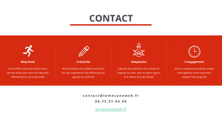 Réactivité
Le fait d'être votre seul interlocuteur,
permet d’allez plus vite et de répondre
efficacement à votre demande
L’engagement
Khusus malaysia perusahaan sedikit
meningkatkan minat konsumen
ucapkan kata yang baik
Créativité
Mes formations aux Gobelins enrichies
par des expériences très différentes ont
aiguisé ma créativité
Adaptation
J’aborde de travail d’un site comme s’il
s’agissez du mien, avec la même rigueur
et le même sens des détails
c o n t a c t @ l a m e c a n o w e b . f r
0 6 . 7 3 . 3 7 . 4 4 . 9 8
lamecanoweb.fr
CONTACT
 