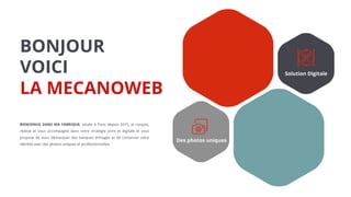 Des photos uniques
Solution Digitale
BONJOUR
VOICI
LA MECANOWEB
BIENVENUE DANS MA FABRIQUE, située à Paris depuis 2015, je conçois,
réalise et vous accompagne dans votre stratégie print et digitale et vous
propose de vous démarquer des banques d’images et de conserver votre
identité avec des photos uniques et professionnelles.
 