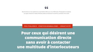 P O L Y V A L E N C E – P R O F E S S I O N N A L I S M E – C R E A T I V I T É
Pour ceux qui désirent une
communication directe
sans avoir à contacter
une multitude d’interlocuteurs
Mes formations et mes expériences me permettent d’être tour à tour Webmaster, Photographe et Graphiste.
Cet aspect artisanal en matière d’Internet amène une dimension humaine et conviviale à mon travail.
 