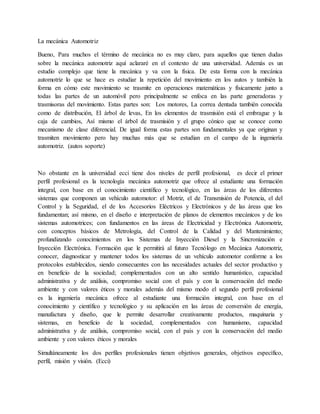 La mecánica Automotriz
Bueno, Para muchos el término de mecánica no es muy claro, para aquellos que tienen dudas
sobre la mecánica automotriz aquí aclararé en el contexto de una universidad. Además es un
estudio complejo que tiene la mecánica y va con la física. De esta forma con la mecánica
automotriz lo que se hace es estudiar la repetición del movimiento en los autos y también la
forma en cómo este movimiento se trasmite en operaciones matemáticas y físicamente junto a
todas las partes de un automóvil pero principalmente se enfoca en las parte generadoras y
trasmisoras del movimiento. Estas partes son: Los motores, La correa dentada también conocida
como de distribución, El árbol de levas, En los elementos de trasmisión está el embrague y la
caja de cambios, Así mismo el árbol de trasmisión y el grupo cónico que se conoce como
mecanismo de clase diferencial. De igual forma estas partes son fundamentales ya que originan y
trasmiten movimiento pero hay muchas más que se estudian en el campo de la ingeniería
automotriz. (autos soporte)
No obstante en la universidad ecci tiene dos niveles de perfil profesional, es decir el primer
perfil profesional es la tecnología mecánica automotriz que ofrece al estudiante una formación
integral, con base en el conocimiento científico y tecnológico, en las áreas de los diferentes
sistemas que componen un vehículo automotor: el Motriz, el de Transmisión de Potencia, el del
Control y la Seguridad, el de los Accesorios Eléctricos y Electrónicos y de las áreas que los
fundamentan; así mismo, en el diseño e interpretación de planos de elementos mecánicos y de los
sistemas automotrices; con fundamentos en las áreas de Electricidad y Electrónica Automotriz,
con conceptos básicos de Metrología, del Control de la Calidad y del Mantenimiento;
profundizando conocimientos en los Sistemas de Inyección Diesel y la Sincronización e
Inyección Electrónica. Formación que le permitirá al futuro Tecnólogo en Mecánica Automotriz,
conocer, diagnosticar y mantener todos los sistemas de un vehículo automotor conforme a los
protocolos establecidos, siendo consecuentes con las necesidades actuales del sector productivo y
en beneficio de la sociedad; complementados con un alto sentido humanístico, capacidad
administrativa y de análisis, compromiso social con el país y con la conservación del medio
ambiente y con valores éticos y morales además del mismo modo el segundo perfil profesional
es la ingeniería mecánica ofrece al estudiante una formación integral, con base en el
conocimiento y científico y tecnológico y su aplicación en las áreas de conversión de energía,
manufactura y diseño, que le permite desarrollar creativamente productos, maquinaria y
sistemas, en beneficio de la sociedad, complementados con humanismo, capacidad
administrativa y de análisis, compromiso social, con el país y con la conservación del medio
ambiente y con valores éticos y morales
Simultáneamente los dos perfiles profesionales tienen objetivos generales, objetivos específico,
perfil, misión y visión. (Ecci)
 