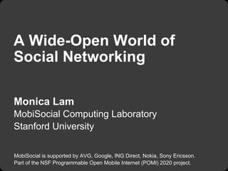 A Wide-Open World of
Social Networking

Monica Lam
MobiSocial Computing Laboratory
Stanford University

MobiSocial is supported by AVG, Google, ING Direct, Nokia, Sony Ericsson.
Part of the NSF Programmable Open Mobile Internet (POMI) 2020 project.
 