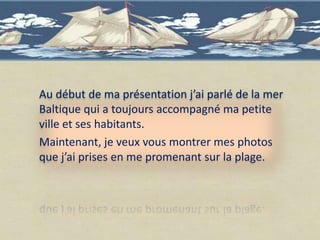 Au début de ma présentation j’ai parlé de la mer
Baltique qui a toujours accompagné ma petite
ville et ses habitants.
Maintenant, je veux vous montrer mes photos
que j’ai prises en me promenant sur la plage.
 