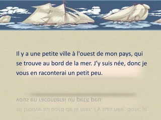 Il y a une petite ville à l'ouest de mon pays, qui
se trouve au bord de la mer. J’y suis née, donc je
vous en raconterai un petit peu.
 