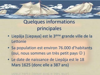 Quelques informations
              principales
• Liepāja [Liepaya] est le 3ème grande ville de la
  Lettonie
• Sa population est environ 76.000 d’habitants
  (oui, nous sommes un très petit pays  )
• Le date de naissance de Liepāja est le 18
  Mars 1625 (donc elle a 387 ans)
 