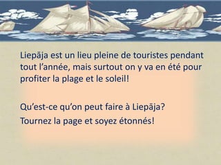 Liepāja est un lieu pleine de touristes pendant
tout l’année, mais surtout on y va en été pour
profiter la plage et le soleil!

Qu’est-ce qu’on peut faire à Liepāja?
Tournez la page et soyez étonnés!
 