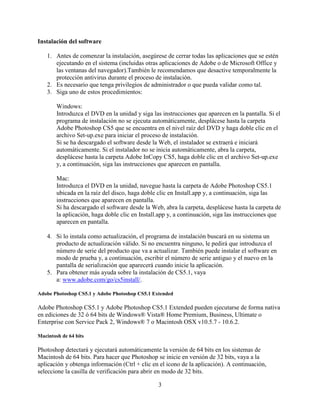 Instalación del software

    1. Antes de comenzar la instalación, asegúrese de cerrar todas las aplicaciones que se estén
       ejecutando en el sistema (incluidas otras aplicaciones de Adobe o de Microsoft Office y
       las ventanas del navegador).También le recomendamos que desactive temporalmente la
       protección antivirus durante el proceso de instalación.
    2. Es necesario que tenga privilegios de administrador o que pueda validar como tal.
    3. Siga uno de estos procedimientos:

        Windows:
        Introduzca el DVD en la unidad y siga las instrucciones que aparecen en la pantalla. Si el
        programa de instalación no se ejecuta automáticamente, desplácese hasta la carpeta
        Adobe Photoshop CS5 que se encuentra en el nivel raíz del DVD y haga doble clic en el
        archivo Set-up.exe para iniciar el proceso de instalación.
        Si se ha descargado el software desde la Web, el instalador se extraerá e iniciará
        automáticamente. Si el instalador no se inicia automáticamente, abra la carpeta,
        desplácese hasta la carpeta Adobe InCopy CS5, haga doble clic en el archivo Set-up.exe
        y, a continuación, siga las instrucciones que aparecen en pantalla.

        Mac:
        Introduzca el DVD en la unidad, navegue hasta la carpeta de Adobe Photoshop CS5.1
        ubicada en la raíz del disco, haga doble clic en Install.app y, a continuación, siga las
        instrucciones que aparecen en pantalla.
        Si ha descargado el software desde la Web, abra la carpeta, desplácese hasta la carpeta de
        la aplicación, haga doble clic en Install.app y, a continuación, siga las instrucciones que
        aparecen en pantalla.

    4. Si lo instala como actualización, el programa de instalación buscará en su sistema un
       producto de actualización válido. Si no encuentra ninguno, le pedirá que introduzca el
       número de serie del producto que va a actualizar. También puede instalar el software en
       modo de prueba y, a continuación, escribir el número de serie antiguo y el nuevo en la
       pantalla de serialización que aparecerá cuando inicie la aplicación.
    5. Para obtener más ayuda sobre la instalación de CS5.1, vaya
       a: www.adobe.com/go/cs5install/.

Adobe Photoshop CS5.1 y Adobe Photoshop CS5.1 Extended

Adobe Photoshop CS5.1 y Adobe Photoshop CS5.1 Extended pueden ejecutarse de forma nativa
en ediciones de 32 ó 64 bits de Windows® Vista® Home Premium, Business, Ultimate o
Enterprise con Service Pack 2, Windows® 7 o Macintosh OSX v10.5.7 - 10.6.2.

Macintosh de 64 bits

Photoshop detectará y ejecutará automáticamente la versión de 64 bits en los sistemas de
Macintosh de 64 bits. Para hacer que Photoshop se inicie en versión de 32 bits, vaya a la
aplicación y obtenga información (Ctrl + clic en el icono de la aplicación). A continuación,
seleccione la casilla de verificación para abrir en modo de 32 bits.

                                                 3
 