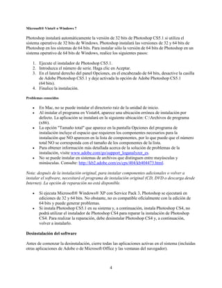 Microsoft® Vista® o Windows 7

Photoshop instalará automáticamente la versión de 32 bits de Photoshop CS5.1 si utiliza el
sistema operativo de 32 bits de Windows. Photoshop instalará las versiones de 32 y 64 bits de
Photoshop en los sistemas de 64 bits. Para instalar sólo la versión de 64 bits de Photoshop en un
sistema operativo de 64 bits de Windows, realice los siguientes pasos:

   1. Ejecute el instalador de Photoshop CS5.1.
   2. Introduzca el número de serie. Haga clic en Aceptar.
   3. En el lateral derecho del panel Opciones, en el encabezado de 64 bits, desactive la casilla
      de Adobe Photoshop CS5.1 y deje activada la opción de Adobe Photoshop CS5.1
      (64 bits).
   4. Finalice la instalación.

Problemas conocidos

   •   En Mac, no se puede instalar el directorio raíz de la unidad de inicio.
   •   Al instalar el programa en Vista64, aparece una ubicación errónea de instalación por
       defecto. La aplicación se instalará en la siguiente ubicación: C:Archivos de programa
       (x86).
   •   La opción "Tamaño total" que aparece en la pantalla Opciones del programa de
       instalación incluye el espacio que requieren los componentes necesarios para la
       instalación que NO aparecen en la lista de componentes, por lo que puede que el número
       total NO se corresponda con el tamaño de los componentes de la lista.
   •   Para obtener información más detallada acerca de la solución de problemas de la
       instalación, visite www.adobe.com/go/support_loganalyzer_es.
   •   No se puede instalar en sistemas de archivos que distinguen entre mayúsculas y
       minúsculas. Consulte: http://kb2.adobe.com/es/cps/404/kb404473.html.

Nota: después de la instalación original, para instalar componentes adicionales o volver a
instalar el software, necesitará el programa de instalación original (CD, DVD o descarga desde
Internet). La opción de reparación no está disponible.

   •   Si ejecuta Microsoft® Windows® XP con Service Pack 3, Photoshop se ejecutará en
       ediciones de 32 y 64 bits. No obstante, no es compatible oficialmente con la edición de
       64 bits y puede generar problemas.
   •   Si instala Photoshop CS5.1 en su sistema y, a continuación, instala Photoshop CS4, no
       podrá utilizar el instalador de Photoshop CS4 para reparar la instalación de Photoshop
       CS4. Para realizar la reparación, debe desinstalar Photoshop CS4 y, a continuación,
       volver a instalarlo.

Desinstalación del software

Antes de comenzar la desinstalación, cierre todas las aplicaciones activas en el sistema (incluidas
otras aplicaciones de Adobe o de Microsoft Office y las ventanas del navegador).



                                                 4
 