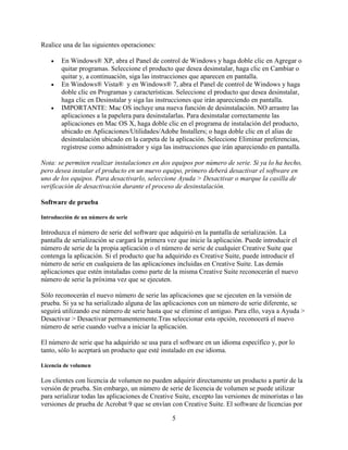 Realice una de las siguientes operaciones:

    •   En Windows® XP, abra el Panel de control de Windows y haga doble clic en Agregar o
        quitar programas. Seleccione el producto que desea desinstalar, haga clic en Cambiar o
        quitar y, a continuación, siga las instrucciones que aparecen en pantalla.
    •   En Windows® Vista® y en Windows® 7, abra el Panel de control de Windows y haga
        doble clic en Programas y características. Seleccione el producto que desea desinstalar,
        haga clic en Desinstalar y siga las instrucciones que irán apareciendo en pantalla.
    •   IMPORTANTE: Mac OS incluye una nueva función de desinstalación. NO arrastre las
        aplicaciones a la papelera para desinstalarlas. Para desinstalar correctamente las
        aplicaciones en Mac OS X, haga doble clic en el programa de instalación del producto,
        ubicado en Aplicaciones/Utilidades/Adobe Installers; o haga doble clic en el alias de
        desinstalación ubicado en la carpeta de la aplicación. Seleccione Eliminar preferencias,
        regístrese como administrador y siga las instrucciones que irán apareciendo en pantalla.

Nota: se permiten realizar instalaciones en dos equipos por número de serie. Si ya lo ha hecho,
pero desea instalar el producto en un nuevo equipo, primero deberá desactivar el software en
uno de los equipos. Para desactivarlo, seleccione Ayuda > Desactivar o marque la casilla de
verificación de desactivación durante el proceso de desinstalación.

Software de prueba

Introducción de un número de serie

Introduzca el número de serie del software que adquirió en la pantalla de serialización. La
pantalla de serialización se cargará la primera vez que inicie la aplicación. Puede introducir el
número de serie de la propia aplicación o el número de serie de cualquier Creative Suite que
contenga la aplicación. Si el producto que ha adquirido es Creative Suite, puede introducir el
número de serie en cualquiera de las aplicaciones incluidas en Creative Suite. Las demás
aplicaciones que estén instaladas como parte de la misma Creative Suite reconocerán el nuevo
número de serie la próxima vez que se ejecuten.

Sólo reconocerán el nuevo número de serie las aplicaciones que se ejecuten en la versión de
prueba. Si ya se ha serializado alguna de las aplicaciones con un número de serie diferente, se
seguirá utilizando ese número de serie hasta que se elimine el antiguo. Para ello, vaya a Ayuda >
Desactivar > Desactivar permanentemente.Tras seleccionar esta opción, reconocerá el nuevo
número de serie cuando vuelva a iniciar la aplicación.

El número de serie que ha adquirido se usa para el software en un idioma específico y, por lo
tanto, sólo lo aceptará un producto que esté instalado en ese idioma.

Licencia de volumen

Los clientes con licencia de volumen no pueden adquirir directamente un producto a partir de la
versión de prueba. Sin embargo, un número de serie de licencia de volumen se puede utilizar
para serializar todas las aplicaciones de Creative Suite, excepto las versiones de minoristas o las
versiones de prueba de Acrobat 9 que se envían con Creative Suite. El software de licencias por

                                                 5
 