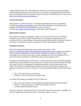 volumen de Photoshop CS5.1 debe adquirirse a través de un centro de licencias autorizado de
Adobe. Póngase en contacto con su proveedor o con el centro autorizado de licencias de Adobe
para realizar el pedido de una licencia de volumen. Para buscar un distribuidor en su zona, vaya a
http://www.adobe.es/cgi/search_reseller.cgi.

Licencia electrónica

Debe aceptar el acuerdo de licencia y los términos de garantía para utilizar este producto.
Consulte www.adobe.com/go/eulas_es para obtener más información. Es posible que este
producto trate de activarse automáticamente a través de Internet.
Consulte www.adobe.com/go/activation_es para obtener más información.

Información de registro

Para registrar el software y configurar el acceso a los servicios en línea CS Live de Adobe,
introduzca o cree su ID de Adobe. Para disfrutar de su suscripción complementaria a los
servicios de CS Live y poder obtener información actualizada del producto, formación, boletines
de noticias o invitaciones a eventos y seminarios de Adobe, debe registrar el producto.

Instalación de fuentes

Toda la documentación relacionada con las fuentes está en línea. Visite
http://www.adobe.com/type/browser/landing/creativesuite/creativesuite5.1.html para consultar la
Guía de usuario de OpenType, el archivo Léame de OpenType, enlaces a archivos Léame
relacionados con las fuentes, listas de las fuentes instaladas en los diversos productos CS5.1 y
listas de las fuentes incluidas en el DVD para cada uno de los productos CS5.

El programa de instalación de Creative Suite 5.1 instala fuentes en un directorio predeterminado
de fuentes del sistema. Muchas de estas fuentes son versiones más recientes de fuentes instaladas
por Creative Suite 4. Si el programa de instalación encuentra versiones anteriores de estas
fuentes en el directorio predeterminado de fuentes del sistema, desinstala las versiones más
antiguas y las guarda en un nuevo directorio. El directorio predeterminado de fuentes del sistema
es:

   •   Mac: <Disco del sistema>/Library/Fonts
   •   Windows: <Disco del sistema>:WindowsFonts

Las fuentes más antiguas se guardan en el nuevo directorio:

   •   Mac: <Disco del sistema>/Library/Application Support/Adobe/SavedFonts/current
   •   Windows: <Disco del sistema>:Archivos de programaArchivos
       comunesAdobeSavedFontscurrent

Este nuevo directorio contendrá un archivo "Léame.html" que muestra las fuentes guardadas, así
como los números de versión de los archivos de fuentes antiguos y nuevos.


                                                6
 