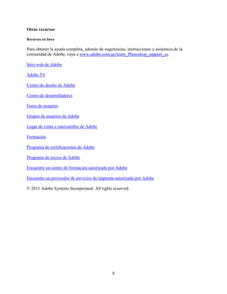 Otros recursos

Recursos en línea

Para obtener la ayuda completa, además de sugerencias, instrucciones y asistencia de la
comunidad de Adobe, vaya a www.adobe.com/go/learn_Photoshop_support_es.

Sitio web de Adobe

Adobe TV

Centro de diseño de Adobe

Centro de desarrolladores

Foros de usuarios

Grupos de usuarios de Adobe

Lugar de venta e intercambio de Adobe

Formación

Programa de certificaciones de Adobe

Programa de socios de Adobe

Encuentre un centro de formación autorizado por Adobe

Encuentre un proveedor de servicios de imprenta autorizado por Adobe

© 2011 Adobe Systems Incorporated. All rights reserved.




                                               8
 