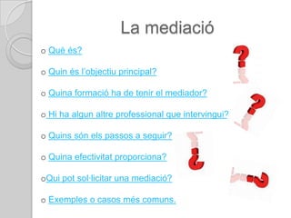 La mediació
o Què és?

o Quin és l’objectiu principal?

o Quina formació ha de tenir el mediador?

o Hi ha algun altre professional que intervingui?

o Quins són els passos a seguir?

o Quina efectivitat proporciona?

oQui pot sol·licitar una mediació?

o Exemples o casos més comuns.
 