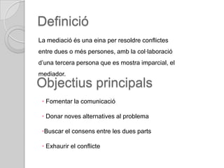 Definició
La mediació és una eina per resoldre conflictes
entre dues o més persones, amb la col·laboració
d’una tercera persona que es mostra imparcial, el
mediador.
Objectius principals
 • Fomentar la comunicació

 • Donar noves alternatives al problema

 •Buscar el consens entre les dues parts

 • Exhaurir el conflicte
 