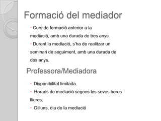 Formació del mediador
 • Curs de formació anterior a la
 mediació, amb una durada de tres anys.
 • Durant la mediació, s’ha de realitzar un
 seminari de seguiment, amb una durada de
 dos anys.

Professora/Mediadora
 • Disponibilitat limitada.

 • Horaris de mediació segons les seves hores
 lliures.
 • Dilluns, dia de la mediació
 