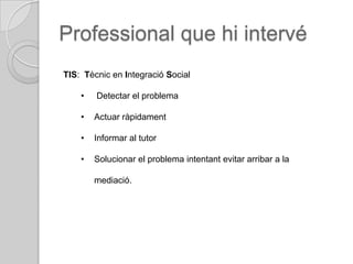 Professional que hi intervé
TIS: Tècnic en Integració Social

    •   Detectar el problema

    •   Actuar ràpidament

    •   Informar al tutor

    •   Solucionar el problema intentant evitar arribar a la

        mediació.
 
