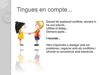 Tingues en compte...
          Davant de qualsevol conflicte, sempre hi
          ha una solució...
          Utilitza el diàleg...
          Demana ajuda...

          I recorda…

          Hem d’aprendre a dialogar amb els
          problemes, negociar amb els conflictes i
          afrontar la convivència amb tolerància.
 