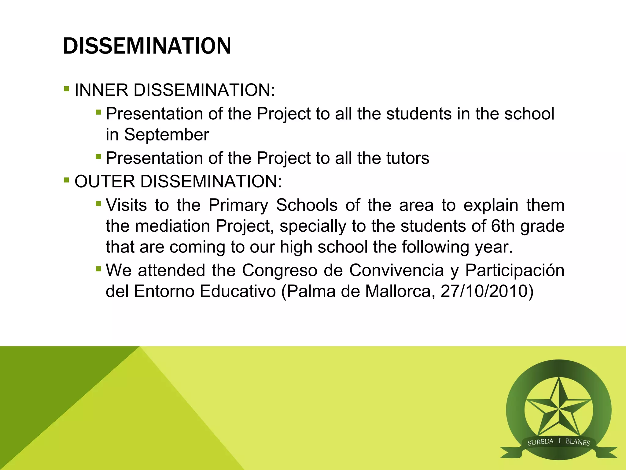 DISSEMINATION
 INNER DISSEMINATION:
     Presentation of the Project to all the students in the school
      in September
     Presentation of the Project to all the tutors
 OUTER DISSEMINATION:
     Visits to the Primary Schools of the area to explain them
      the mediation Project, specially to the students of 6th grade
      that are coming to our high school the following year.
     We attended the Congreso de Convivencia y Participación
      del Entorno Educativo (Palma de Mallorca, 27/10/2010)
 