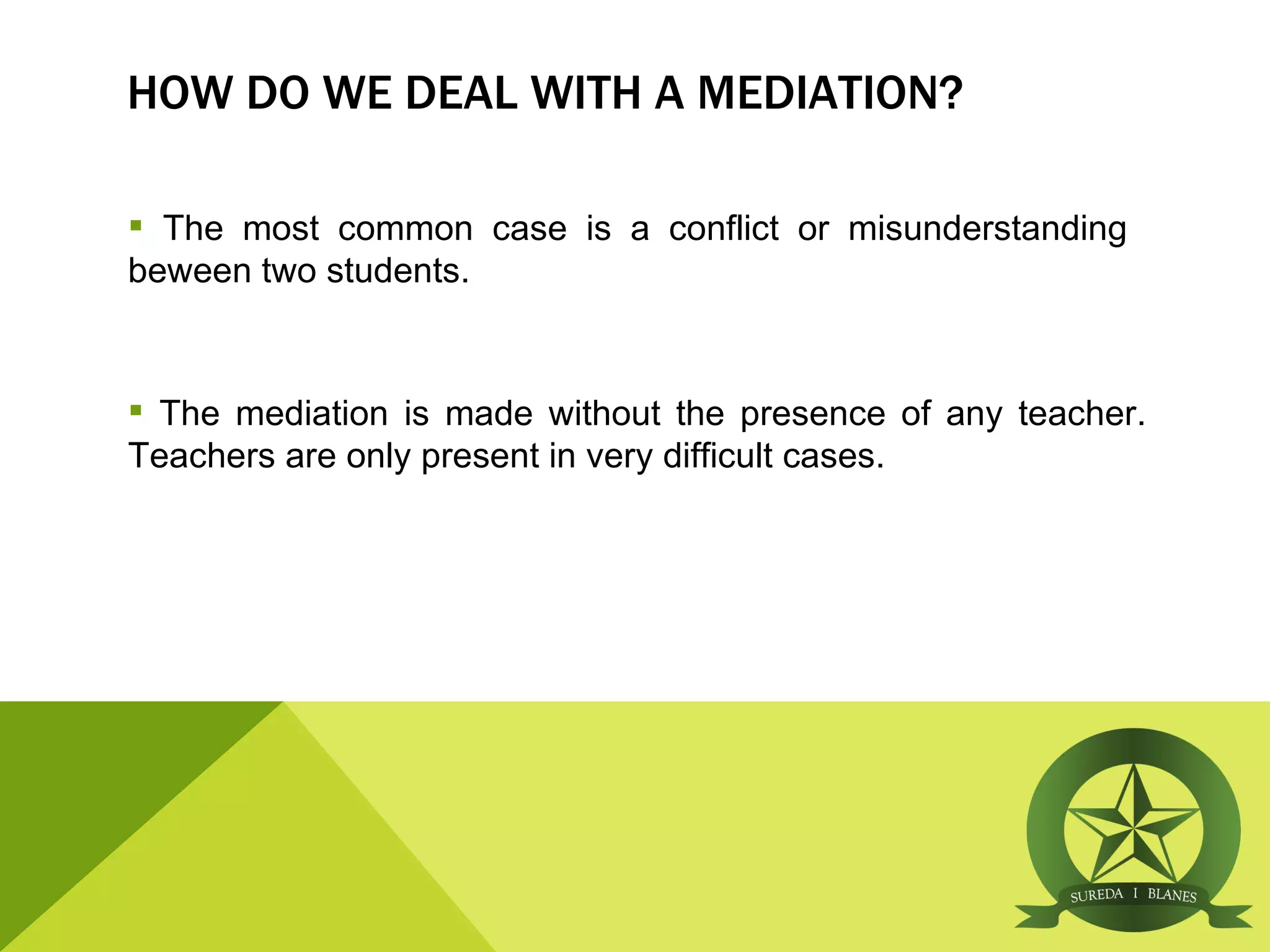 HOW DO WE DEAL WITH A MEDIATION?

 The most common case is a conflict or misunderstanding
beween two students.


 The mediation is made without the presence of any teacher.
Teachers are only present in very difficult cases.
 