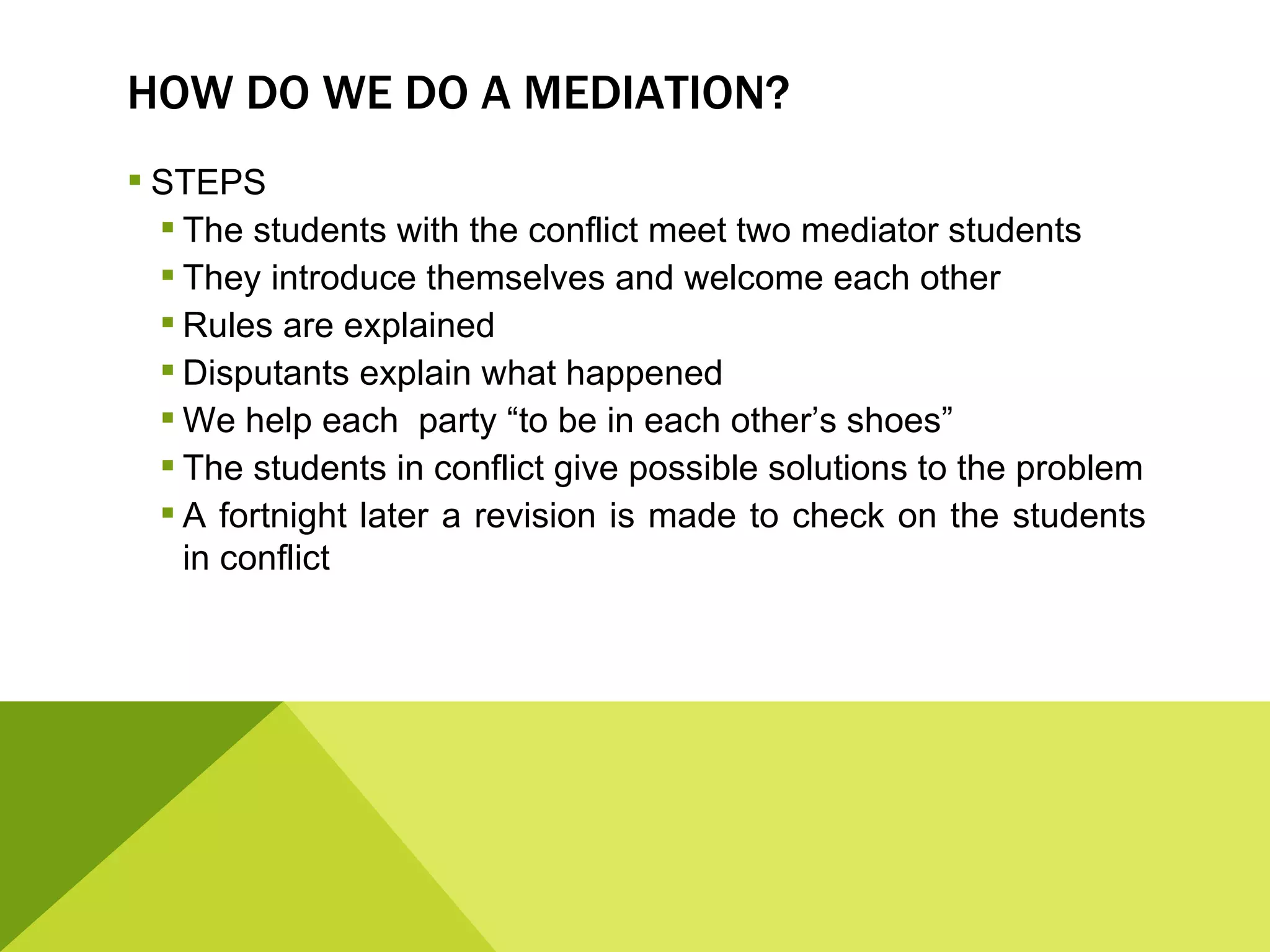 HOW DO WE DO A MEDIATION?
 STEPS
   The students with the conflict meet two mediator students
   They introduce themselves and welcome each other
   Rules are explained
   Disputants explain what happened
   We help each party “to be in each other’s shoes”
   The students in conflict give possible solutions to the problem
   A fortnight later a revision is made to check on the students
    in conflict
 