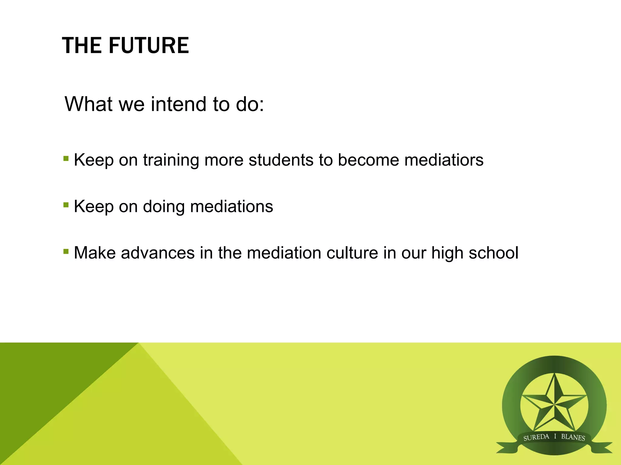 THE FUTURE

What we intend to do:

 Keep on training more students to become mediatiors

 Keep on doing mediations

 Make advances in the mediation culture in our high school
 