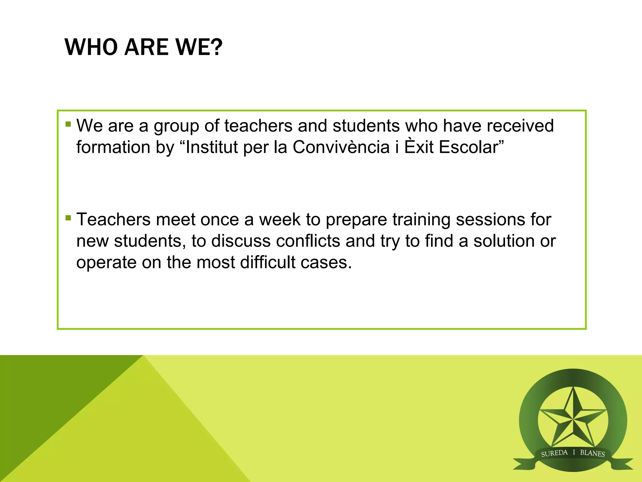 WHO ARE WE?


 We are a group of teachers and students who have received
  formation by “Institut per la Convivència i Èxit Escolar”


 Teachers meet once a week to prepare training sessions for
  new students, to discuss conflicts and try to find a solution or
  operate on the most difficult cases.
 