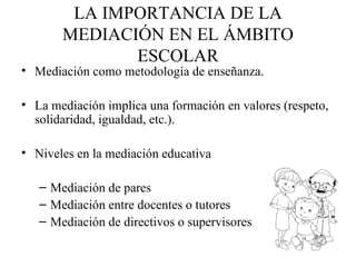 LA IMPORTANCIA DE LA
       MEDIACIÓN EN EL ÁMBITO
              ESCOLAR
• Mediación como metodología de enseñanza.

• La mediación implica una formación en valores (respeto,
  solidaridad, igualdad, etc.).

• Niveles en la mediación educativa

   – Mediación de pares
   – Mediación entre docentes o tutores
   – Mediación de directivos o supervisores
 