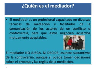 ¿Quién es el mediador?
• El mediador es un profesional capacitado en diversas
técnicas de mediación y facilitador de la
comunicación de los actores de un conflicto o
controversia, para que estos negocien acuerdos
mutuamente aceptables.
El mediador NO JUZGA, NI DECIDE; asuntos sustantivos
de la controversia, aunque si puede tomar decisiones
sobre el proceso y las reglas de la mediación.
•
 