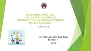 UNIVERSIDAD FERMÍN TORO
VICE - RECTORADO ACADÉMICO
FACULTAD DE CIENCIAS JURÍDICAS Y POLÍTICAS
ESCUELA DE DERECHO
LA MEDIACIÓN.
Ing. Víctor Julio Domínguez Ochoa
CI 10858141
SAIA-D
 