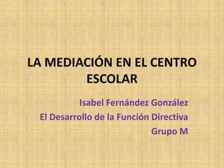 LA MEDIACIÓN EN EL CENTRO
ESCOLAR
Isabel Fernández González
El Desarrollo de la Función Directiva
Grupo M
 
