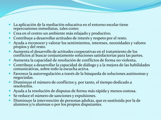  La aplicación de la mediación educativa en el entorno escolar tiene
repercusiones inmediatas, tales como:
 Crea en el centro un ambiente más relajado y productivo.
 Contribuye a desarrollar actitudes de interés y respeto por el resto.
 Ayuda a reconocer y valorar los sentimientos, intereses, necesidades y valores
propios y del resto.
 Aumenta el desarrollo de actitudes cooperativas en el tratamiento de los
conflictos al buscar conjuntamente soluciones satisfactorias para las partes.
 Aumenta la capacidad de resolución de conflictos de forma no violenta.
 Contribuye a desarrollar la capacidad de diálogo y a la mejora de las habilidades
comunicativas, sobre todo la escucha activa.
 Favorece la autorregulación a través de la búsqueda de soluciones autónomas y
negociadas.
 Disminuye el número de conflictos y, por tanto, el tiempo dedicado a
resolverlos.
 Ayuda a la resolución de disputas de forma más rápida y menos costosa.
 Se reduce el número de sanciones y expulsiones.
 Disminuye la intervención de personas adultas, que es sustituida por la de
alumnos y/o alumnas o por los propios disputantes.
 
