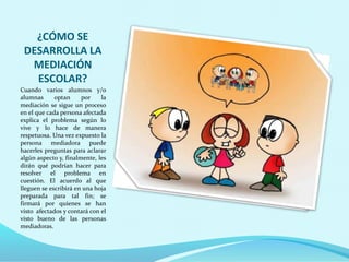 ¿CÓMO SE
DESARROLLA LA
MEDIACIÓN
ESCOLAR?
Cuando varios alumnos y/o
alumnas optan por la
mediación se sigue un proceso
en el que cada persona afectada
explica el problema según lo
vive y lo hace de manera
respetuosa. Una vez expuesto la
persona mediadora puede
hacerles preguntas para aclarar
algún aspecto y, finalmente, les
dirán qué podrían hacer para
resolver el problema en
cuestión. El acuerdo al que
lleguen se escribirá en una hoja
preparada para tal fin; se
firmará por quienes se han
visto afectados y contará con el
visto bueno de las personas
mediadoras.
 