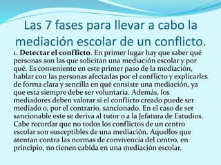 Las 7 fases para llevar a cabo la
mediación escolar de un conflicto.
1. Detectar el conflicto. En primer lugar hay que saber qué
personas son las que solicitan una mediación escolar y por
qué. Es conveniente en este primer paso de la mediación,
hablar con las personas afectadas por el conflicto y explicarles
de forma clara y sencilla en qué consiste una mediación, ya
que esta siempre debe ser voluntaria. Además, los
mediadores deben valorar si el conflicto creado puede ser
mediado o, por el contrario, sancionado. En el caso de ser
sancionable este se deriva al tutor o a la Jefatura de Estudios.
Cabe recordar que no todos los conflictos de un centro
escolar son susceptibles de una mediación. Aquellos que
atentan contra las normas de convivencia del centro, en
principio, no tienen cabida en una mediación escolar.
 