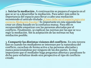 2. Iniciar la mediación. A continuación se prepara el espacio en el
que se se va a desarrollar la mediación. Para saber más sobre la
importancia del espacio para llevar a cabo una mediación
recomiendo el artículo titulado ¿Cómo debe ser el espacio para una
correcta Mediación Escolar? Es importante en esta segunda fase
crear un clima basado en la confianza mutua. Para ello es
recomendable empatizar con las personas afectadas por el
conflicto. Finalmente, se explican las normas por las que se va a
regir la mediación. Sin la aceptación de las normas no hay
mediación posible.
3. Compartir las distintas visiones del conflicto. En esta tercera
fase es cuando los mediadores se interesan por la naturaleza del
conflicto, escuchan de forma activa a las personas afectadas y
nunca posicionándose por ninguno de las dos partes. Es muy
importante que el mediador haga preguntas abiertas y parafrasee lo
dicho para verbalizar desde otra perspectiva el tipo de conflicto
creado.
 