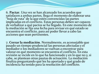 6. Pactar. Una vez se han alcanzado los acuerdos que
satisfacen a ambas partes, llega el momento de elaborar una
“hoja de ruta” de la que estén convencidas las partes
implicadas en el conflicto. Estas personas deben ser capaces
de verbalizar a qué pactos se ha llegado. En este momento de
la mediación se fija una fecha para revisar en qué estado se
encuentra el conflicto, para así poder llevar a cabo las
acciones que sean pertinentes.
7. Cerrar la mediación. Normalmente, es aconsejable que
pasado un tiempo prudencial las personas afectadas y el
mediador o los mediadores se vuelvan a encontrar para
valorar en qué momento se encuentra el conflicto. En esta
revisión se incide en lo que ha funcionado y en lo que no y, si
cabe, se plantean otras pautas de actuación. La mediación
finaliza preguntando qué les ha aportado y qué grado de
incidencia ha tenido para la resolución del conflicto.
 