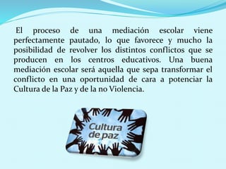 El proceso de una mediación escolar viene
perfectamente pautado, lo que favorece y mucho la
posibilidad de revolver los distintos conflictos que se
producen en los centros educativos. Una buena
mediación escolar será aquella que sepa transformar el
conflicto en una oportunidad de cara a potenciar la
Cultura de la Paz y de la no Violencia.
 