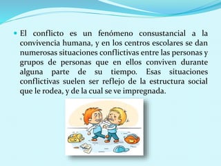  El conflicto es un fenómeno consustancial a la
convivencia humana, y en los centros escolares se dan
numerosas situaciones conflictivas entre las personas y
grupos de personas que en ellos conviven durante
alguna parte de su tiempo. Esas situaciones
conflictivas suelen ser reflejo de la estructura social
que le rodea, y de la cual se ve impregnada.
 